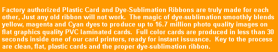Text Box: Factory authorized Plastic Card and Dye-Sublimation Ribbons are truly made for each other, Just any old ribbon will not work.  The magic of dye-sublimation smoothly blends yellow, magenta and Cyan dyes to produce up to 16.7 million photo quality images on flat graphics quality PVC laminated cards.  Full color cards are produced in less than 30 seconds inside one of our card printers, ready for instant issuance.  Key to the process are clean, flat, plastic cards and the proper dye-sublimation ribbon.